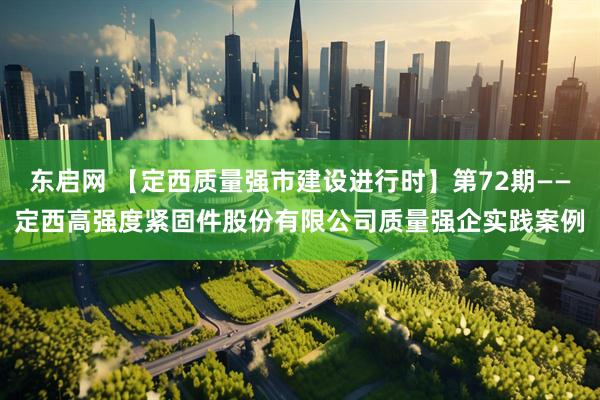 东启网 【定西质量强市建设进行时】第72期——定西高强度紧固件股份有限公司质量强企实践案例
