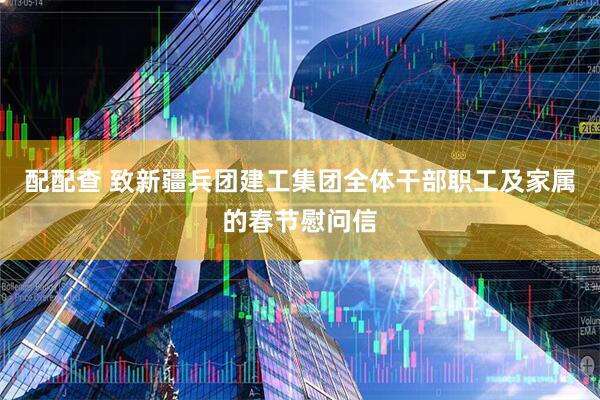 配配查 致新疆兵团建工集团全体干部职工及家属的春节慰问信