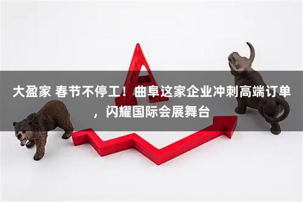 大盈家 春节不停工！曲阜这家企业冲刺高端订单，闪耀国际会展舞台