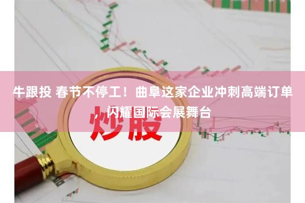 牛跟投 春节不停工!曲阜这家企业冲刺高端订单,闪耀国际会展舞台