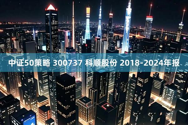 中证50策略 300737 科顺股份 2018-2024年报