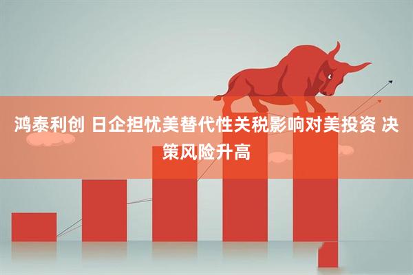 鸿泰利创 日企担忧美替代性关税影响对美投资 决策风险升高