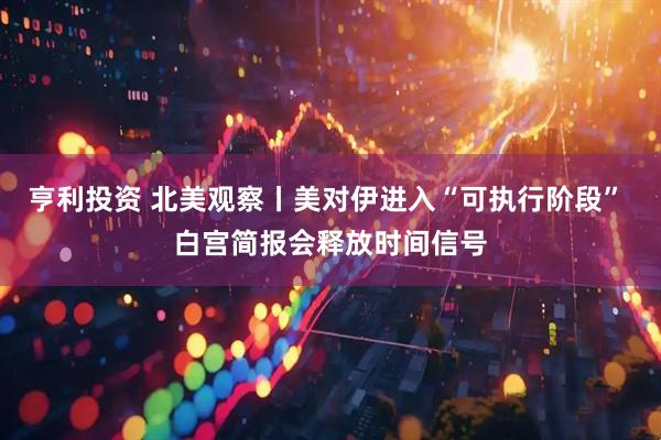 亨利投资 北美观察丨美对伊进入“可执行阶段” 白宫简报会释放时间信号