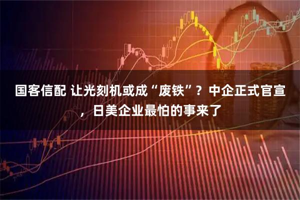 国客信配 让光刻机或成“废铁”？中企正式官宣，日美企业最怕的事来了