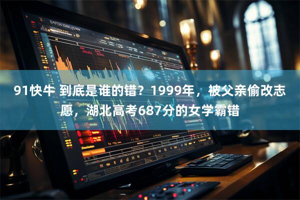 91快牛 到底是谁的错？1999年，被父亲偷改志愿，湖北高考687分的女学霸错