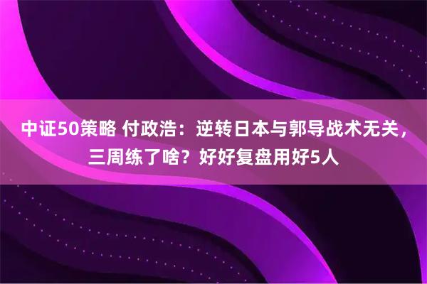 中证50策略 付政浩：逆转日本与郭导战术无关，三周练了啥？好好复盘用好5人