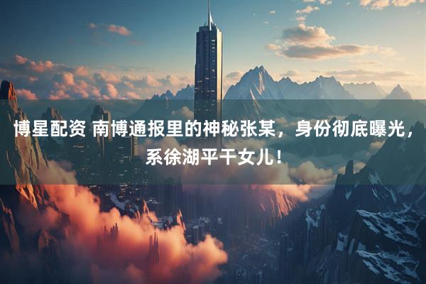 博星配资 南博通报里的神秘张某，身份彻底曝光，系徐湖平干女儿！