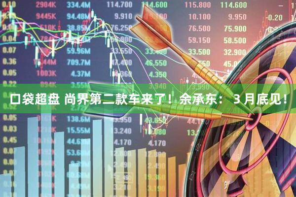 口袋超盘 尚界第二款车来了！余承东：３月底见！