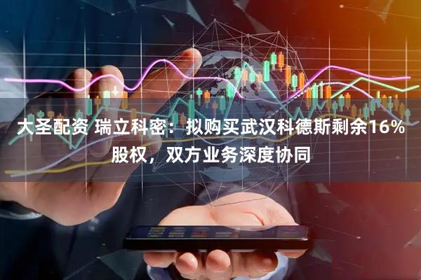 大圣配资 瑞立科密：拟购买武汉科德斯剩余16%股权，双方业务深度协同