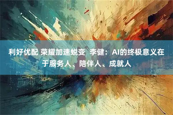 利好优配 荣耀加速蜕变  李健：AI的终极意义在于服务人、陪伴人、成就人