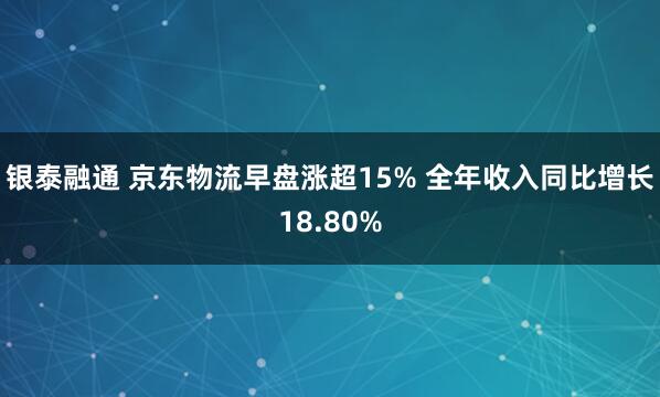 银泰融通 京东物流早盘涨超15% 全年收入同比增长18.80%