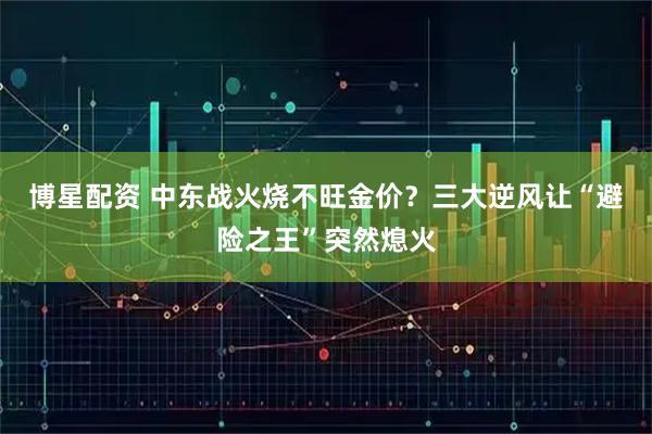 博星配资 中东战火烧不旺金价？三大逆风让“避险之王”突然熄火