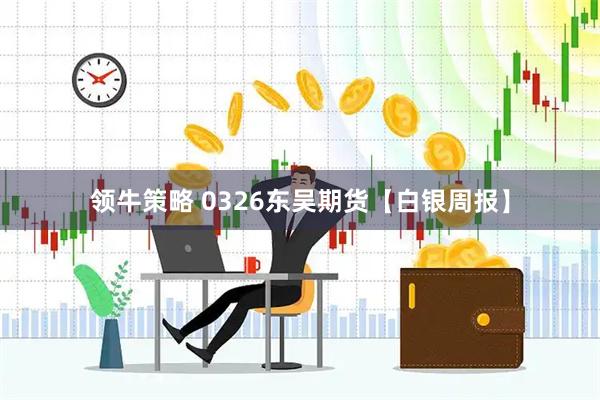 领牛策略 0326东吴期货【白银周报】