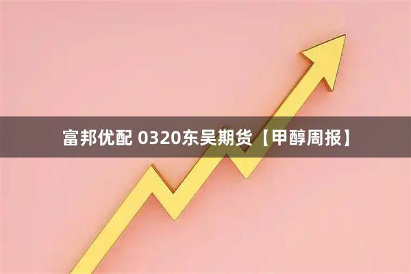 富邦优配 0320东吴期货【甲醇周报】