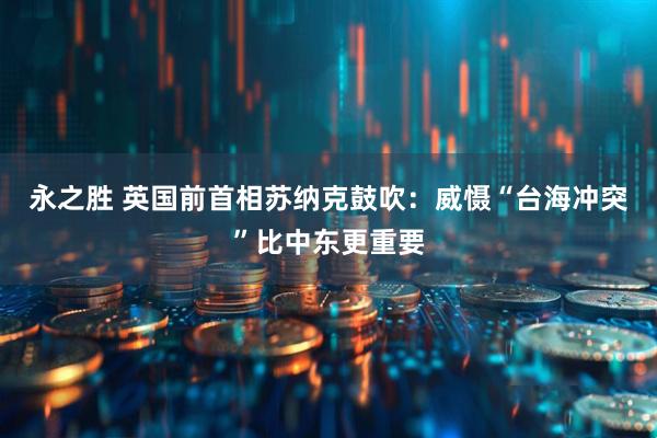 永之胜 英国前首相苏纳克鼓吹：威慑“台海冲突”比中东更重要