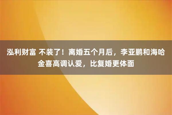 泓利财富 不装了！离婚五个月后，李亚鹏和海哈金喜高调认爱，比复婚更体面