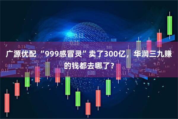 广源优配 “999感冒灵”卖了300亿，华润三九赚的钱都去哪了？
