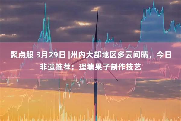 聚点股 3月29日 |州内大部地区多云间晴，今日非遗推荐：理塘果子制作技艺