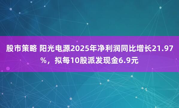 股市策略 阳光电源2025年净利润同比增长21.97%，拟每10股派发现金6.9元