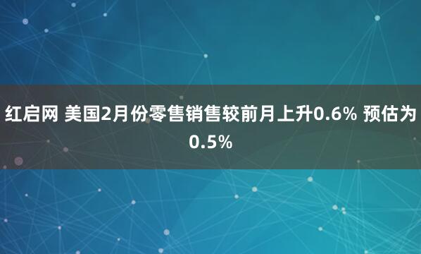 红启网 美国2月份零售销售较前月上升0.6% 预估为0.5%