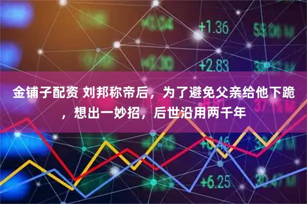 金铺子配资 刘邦称帝后，为了避免父亲给他下跪，想出一妙招，后世沿用两千年