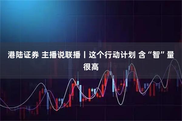 港陆证券 主播说联播丨这个行动计划 含“智”量很高