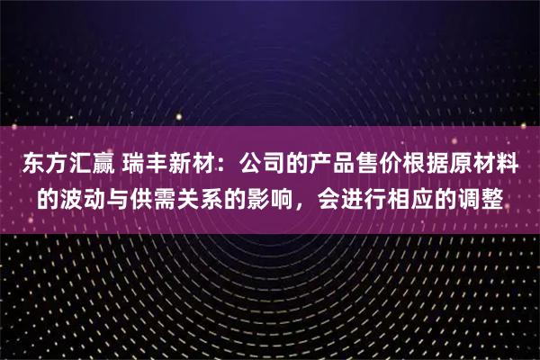 东方汇赢 瑞丰新材：公司的产品售价根据原材料的波动与供需关系的影响，会进行相应的调整
