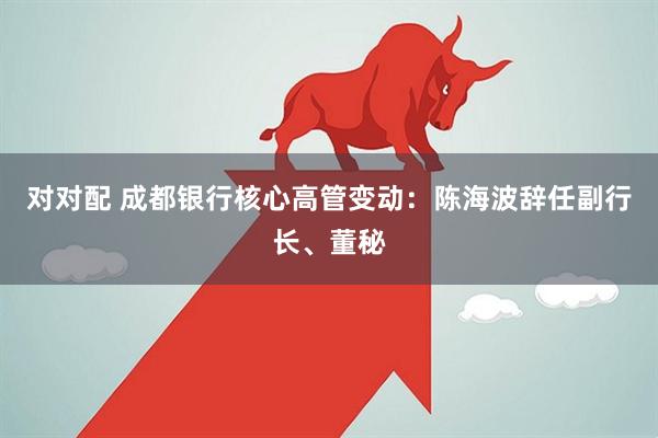 对对配 成都银行核心高管变动：陈海波辞任副行长、董秘
