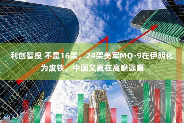 利创智投 不是16架，24架美军MQ-9在伊朗化为废铁，中国又赢在高瞻远瞩