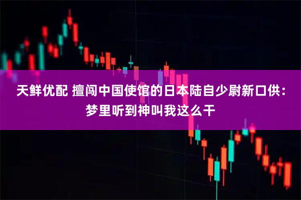 天鲜优配 擅闯中国使馆的日本陆自少尉新口供：梦里听到神叫我这么干