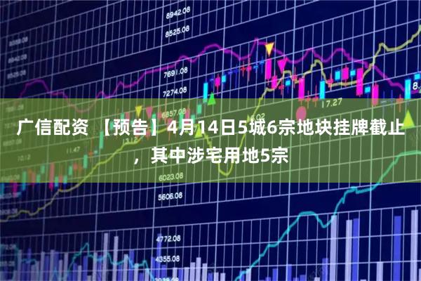 广信配资 【预告】4月14日5城6宗地块挂牌截止，其中涉宅用地5宗