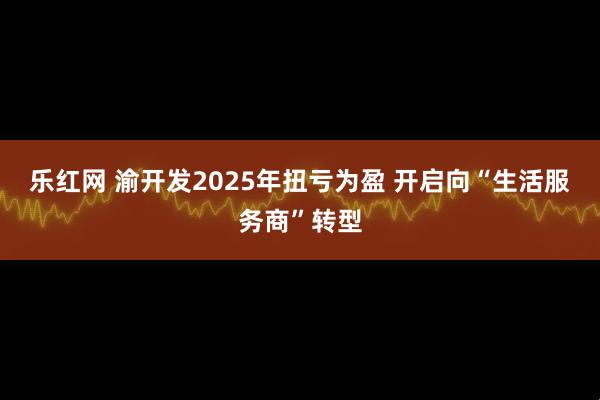 乐红网 渝开发2025年扭亏为盈 开启向“生活服务商”转型