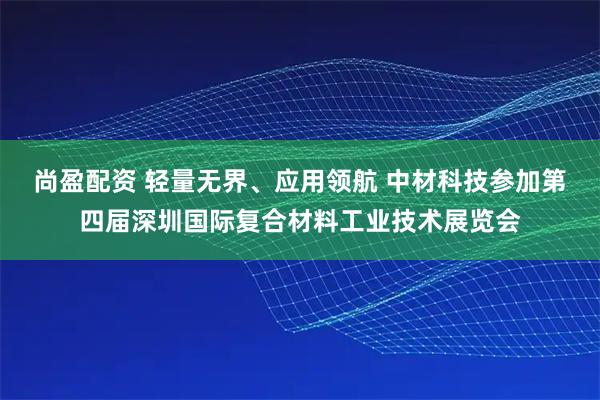 尚盈配资 轻量无界、应用领航 中材科技参加第四届深圳国际复合材料工业技术展览会