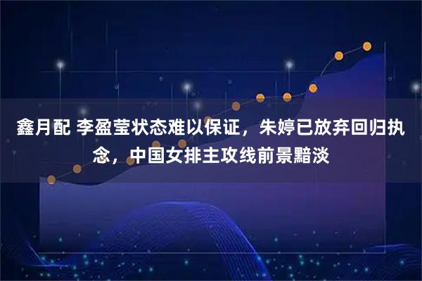 鑫月配 李盈莹状态难以保证，朱婷已放弃回归执念，中国女排主攻线前景黯淡