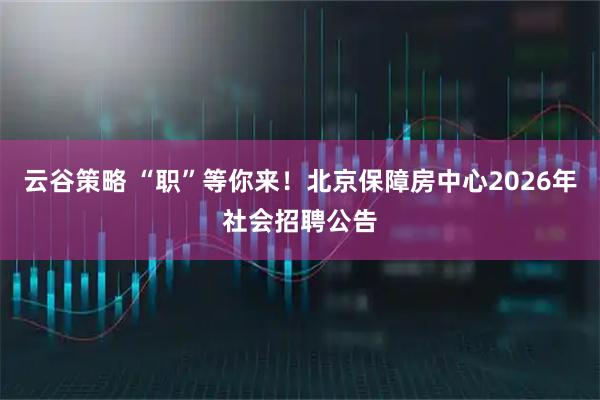 云谷策略 “职”等你来!北京保障房中心2026年社会招聘公告