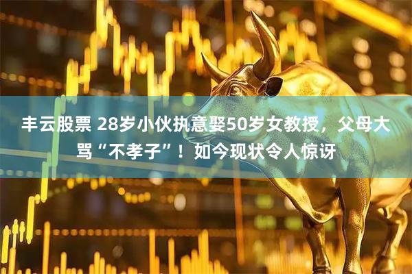丰云股票 28岁小伙执意娶50岁女教授,父母大骂“不孝子”!如今现状令人惊讶