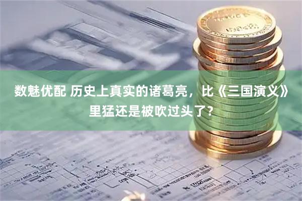 数魅优配 历史上真实的诸葛亮，比《三国演义》里猛还是被吹过头了？