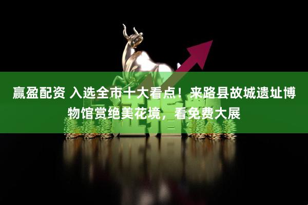 赢盈配资 入选全市十大看点！来路县故城遗址博物馆赏绝美花境，看免费大展