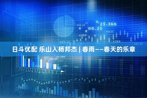 日斗优配 乐山人杨邦杰 | 春雨——春天的乐章