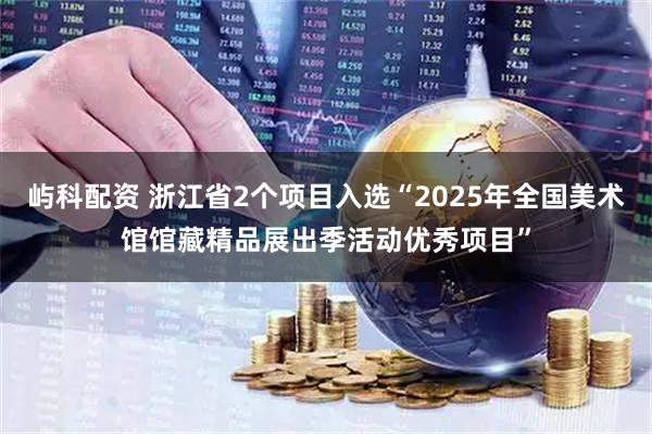 屿科配资 浙江省2个项目入选“2025年全国美术馆馆藏精品展出季活动优秀项目”