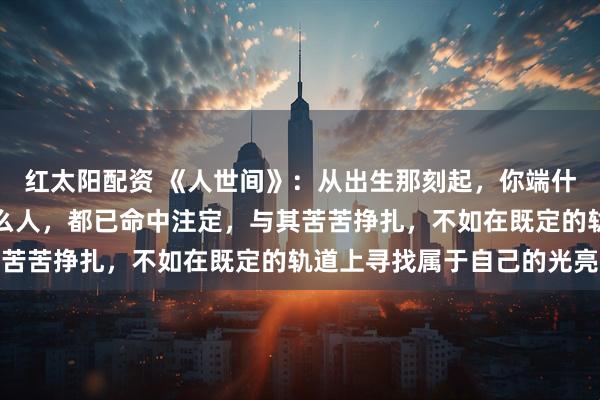 红太阳配资 《人世间》：从出生那刻起，你端什么碗，吃什么苦，遇什么人，都已命中注定，与其苦苦挣扎，不如在既定的轨道上寻找属于自己的光亮