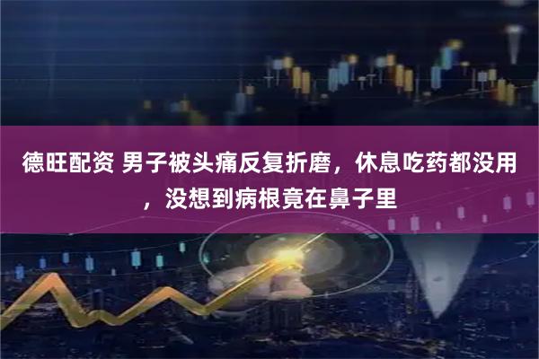 德旺配资 男子被头痛反复折磨,休息吃药都没用,没想到病根竟在鼻子里