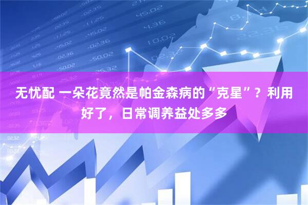 无忧配 一朵花竟然是帕金森病的“克星”？利用好了，日常调养益处多多
