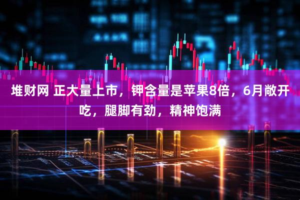 堆财网 正大量上市,钾含量是苹果8倍,6月敞开吃,腿脚有劲,精神饱满