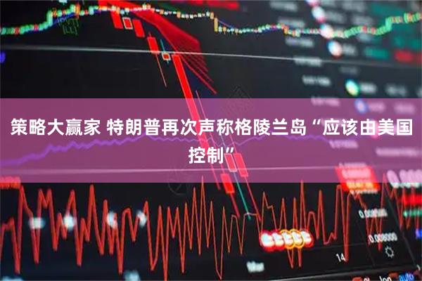 策略大赢家 特朗普再次声称格陵兰岛“应该由美国控制”