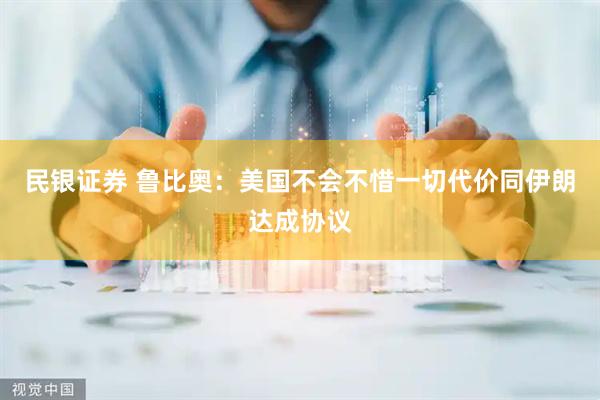 民银证券 鲁比奥：美国不会不惜一切代价同伊朗达成协议