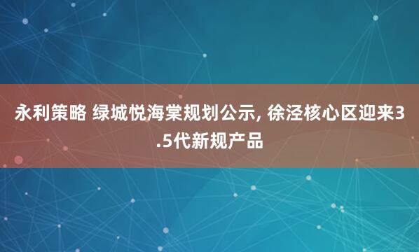 永利策略 绿城悦海棠规划公示, 徐泾核心区迎来3.5代新规产品