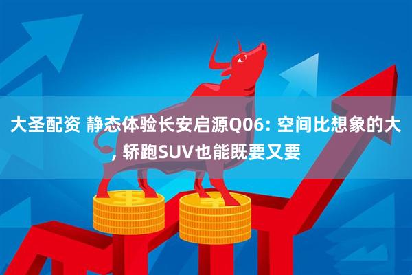 大圣配资 静态体验长安启源Q06: 空间比想象的大, 轿跑SUV也能既要又要