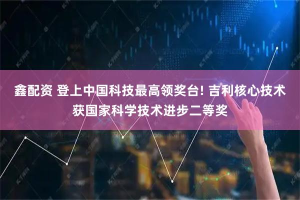 鑫配资 登上中国科技最高领奖台! 吉利核心技术获国家科学技术进步二等奖