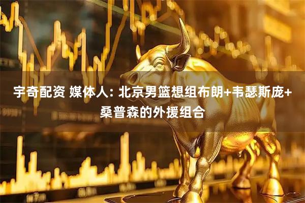 宇奇配资 媒体人: 北京男篮想组布朗+韦瑟斯庞+桑普森的外援组合